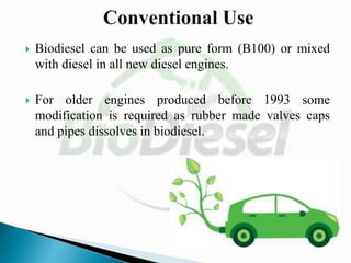  Biodiesel can be used as pure form (B100) or mixed
with diesel in all new diesel engines.
 For older engines produced before 1993 some
modification is required as rubber made valves caps
and pipes dissolves in biodiesel.
 