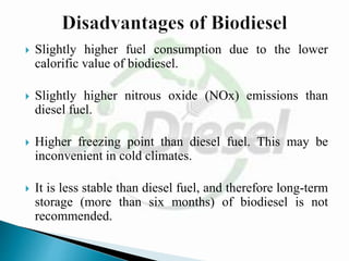  Slightly higher fuel consumption due to the lower
calorific value of biodiesel.
 Slightly higher nitrous oxide (NOx) emissions than
diesel fuel.
 Higher freezing point than diesel fuel. This may be
inconvenient in cold climates.
 It is less stable than diesel fuel, and therefore long-term
storage (more than six months) of biodiesel is not
recommended.
 