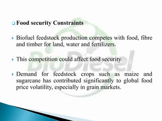  Food security Constraints
 Biofuel feedstock production competes with food, fibre
and timber for land, water and fertilizers.
 This competition could affect food security.
 Demand for feedstock crops such as maize and
sugarcane has contributed significantly to global food
price volatility, especially in grain markets.
 