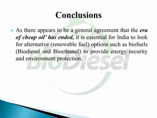  As there appears to be a general agreement that the era
of cheap oil’ has ended, it is essential for India to look
for alternative (renewable fuel) options such as biofuels
(Biodiesel and Bioethanol) to provide energy security
and environment protection.
 