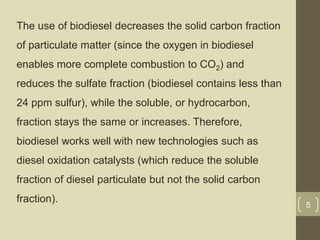 The use of biodiesel decreases the solid carbon fraction
of particulate matter (since the oxygen in biodiesel
enables more complete combustion to CO2) and
reduces the sulfate fraction (biodiesel contains less than
24 ppm sulfur), while the soluble, or hydrocarbon,
fraction stays the same or increases. Therefore,
biodiesel works well with new technologies such as
diesel oxidation catalysts (which reduce the soluble
fraction of diesel particulate but not the solid carbon
fraction).
5
 
