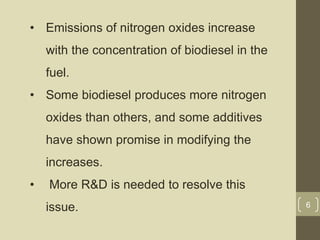 • Emissions of nitrogen oxides increase
with the concentration of biodiesel in the
fuel.
• Some biodiesel produces more nitrogen
oxides than others, and some additives
have shown promise in modifying the
increases.
• More R&D is needed to resolve this
issue. 6
 