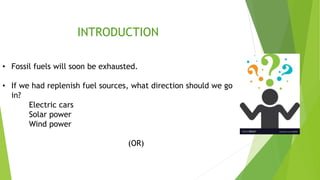 INTRODUCTION
• Fossil fuels will soon be exhausted.
• If we had replenish fuel sources, what direction should we go
in?
Electric cars
Solar power
Wind power
(OR)
 