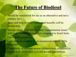 The Future of Biodiesel
• Should be considered for use as an alternative and not a
primary fuel.
• Short and long term environmental benefits will be
worthwhile.
• Storage Issues with Stability and Transportation issues
with high cost of delivered fuel compared to fossil fuels.
• Fuel-supply reliability
• Lack of understanding of environmental impact - NOx
emissions
• Complexity of biomass-power infrastructure compared to
known well established coal and natural gas markets
 