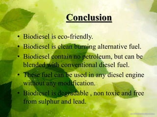 Conclusion
• Biodiesel is eco-friendly.
• Biodiesel is clean burning alternative fuel.
• Biodiesel contain no petroleum, but can be
blended with conventional diesel fuel.
• These fuel can be used in any diesel engine
without any modification.
• Biodiesel is degradable , non toxic and free
from sulphur and lead.
 