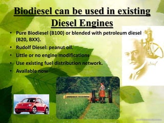 Biodiesel can be used in existing
Diesel Engines
• Pure Biodiesel (B100) or blended with petroleum diesel
(B20, BXX).
• Rudolf Diesel: peanut oil.
• Little or no engine modifications
• Use existing fuel distribution network.
• Available now
 