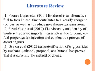 Literature Review
[1] Pizarro Lopes et.al (2011) Biodiesel is an alternative
fuel to fossil diesel that contributes to diversify energetic
sources, as well as to reduce greenhouse gas emissions.
[2] Fevzi Yasar et.al (2010) The viscosity and density of
biodiesel fuels are important parameters due to being key
fuel properties for injection and combustion process of
diesel engines.
[3] Beaton et.al (2012) transesterification of triglycerides
by methanol, ethanol, propanol, and butanol has proved
that it is currently the method of choice.
 
