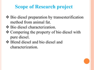Scope of Research project
 Bio diesel preparation by transesterification
method from animal fat.
 Bio diesel characterization.
 Compering the property of bio diesel with
pure diesel.
 Blend diesel and bio diesel and
characterization.
 