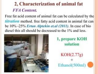 FFA Content.
Free fat acid content of animal fat can be calculated by the
titration method. free fatty acid content in animal fat can
be 10% -25% Ertan Alptekin et.al (2011). In case of bio
diesel this all should be decreased to the 1% and less.
1, prepare KOH
solution
KOH(2.77g)
+
Ethanol(500ml)
2, Characterization of animal fat
 