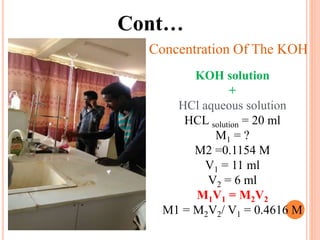 Cont…
Concentration Of The KOH
KOH solution
+
HCl aqueous solution
HCL solution = 20 ml
M1 = ?
M2 =0.1154 M
V1 = 11 ml
V2 = 6 ml
M1V1 = M2V2
M1 = M2V2/ V1 = 0.4616 M
 