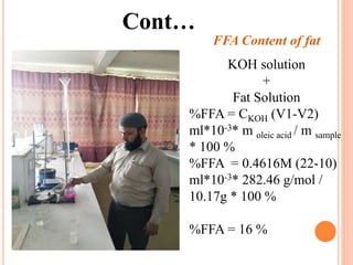 Cont…
FFA Content of fat
KOH solution
+
Fat Solution
%FFA = CKOH (V1-V2)
ml*10-3* m oleic acid / m sample
* 100 %
%FFA = 0.4616M (22-10)
ml*10-3* 282.46 g/mol /
10.17g * 100 %
%FFA = 16 %
 