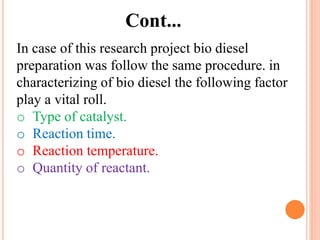 In case of this research project bio diesel
preparation was follow the same procedure. in
characterizing of bio diesel the following factor
play a vital roll.
o Type of catalyst.
o Reaction time.
o Reaction temperature.
o Quantity of reactant.
Cont...
 