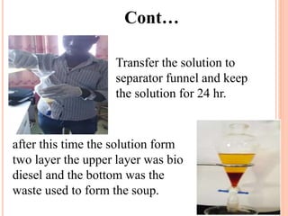 Cont…
Transfer the solution to
separator funnel and keep
the solution for 24 hr.
after this time the solution form
two layer the upper layer was bio
diesel and the bottom was the
waste used to form the soup.
 