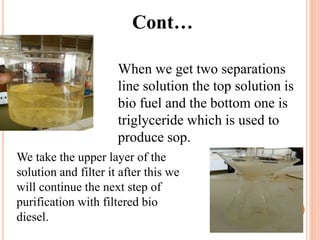 Cont…
When we get two separations
line solution the top solution is
bio fuel and the bottom one is
triglyceride which is used to
produce sop.
We take the upper layer of the
solution and filter it after this we
will continue the next step of
purification with filtered bio
diesel.
 