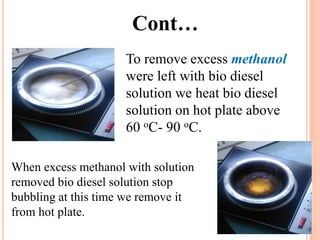 Cont…
To remove excess methanol
were left with bio diesel
solution we heat bio diesel
solution on hot plate above
60 oC- 90 oC.
When excess methanol with solution
removed bio diesel solution stop
bubbling at this time we remove it
from hot plate.
 