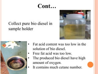 Cont…
Collect pure bio diesel in
sample holder
• Fat acid content was too low in the
solution of bio diesel.
• Free fat acid was too low.
• The produced bio diesel have high
amount of oxygen.
• It contains much cetane number.
 