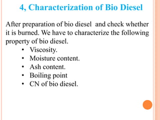 4, Characterization of Bio Diesel
After preparation of bio diesel and check whether
it is burned. We have to characterize the following
property of bio diesel.
• Viscosity.
• Moisture content.
• Ash content.
• Boiling point
• CN of bio diesel.
 