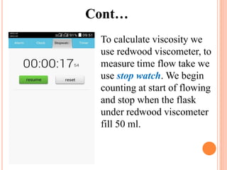 Cont…
To calculate viscosity we
use redwood viscometer, to
measure time flow take we
use stop watch. We begin
counting at start of flowing
and stop when the flask
under redwood viscometer
fill 50 ml.
 