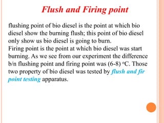 Flush and Firing point
flushing point of bio diesel is the point at which bio
diesel show the burning flush; this point of bio diesel
only show us bio diesel is going to burn.
Firing point is the point at which bio diesel was start
burning. As we see from our experiment the difference
b/n flushing point and firing point was (6-8) oC. Those
two property of bio diesel was tested by flush and fir
point testing apparatus.
 
