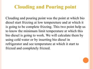 Clouding and Pouring point
Clouding and pouring point was the point at which bio
diesel start frizzing at low tempereture and at which it
is going to be complete frizzing. This two point help us
to know the minimum limit temperature at which this
bio diesel is going to work. We will calculate them by
using cold water or by inserting bio diesel in
refrigerator and see temperature at which it start to
frizzed and completely frizzed.
 