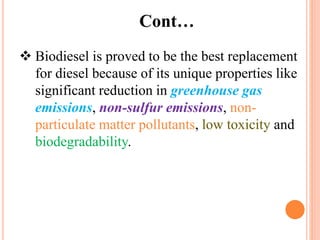  Biodiesel is proved to be the best replacement
for diesel because of its unique properties like
significant reduction in greenhouse gas
emissions, non-sulfur emissions, non-
particulate matter pollutants, low toxicity and
biodegradability.
Cont…
 