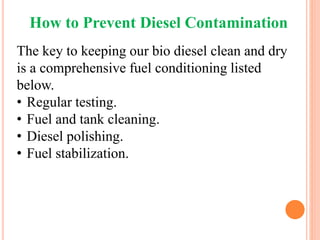 How to Prevent Diesel Contamination
The key to keeping our bio diesel clean and dry
is a comprehensive fuel conditioning listed
below.
• Regular testing.
• Fuel and tank cleaning.
• Diesel polishing.
• Fuel stabilization.
 