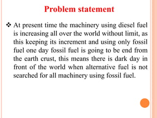 Problem statement
 At present time the machinery using diesel fuel
is increasing all over the world without limit, as
this keeping its increment and using only fossil
fuel one day fossil fuel is going to be end from
the earth crust, this means there is dark day in
front of the world when alternative fuel is not
searched for all machinery using fossil fuel.
 