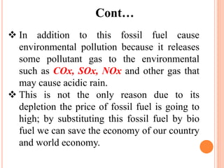 Cont…
 In addition to this fossil fuel cause
environmental pollution because it releases
some pollutant gas to the environmental
such as COx, SOx, NOx and other gas that
may cause acidic rain.
 This is not the only reason due to its
depletion the price of fossil fuel is going to
high; by substituting this fossil fuel by bio
fuel we can save the economy of our country
and world economy.
 