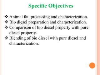 Specific Objectives
 Animal fat processing and characterization.
 Bio diesel preparation and characterization.
 Comparison of bio diesel property with pure
diesel property.
 Blending of bio diesel with pure diesel and
characterization.
 