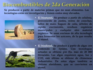  El bioetanol, Se produce a partir de celulosa,
proveniente de pastos, restos de cosechas,
tallos de maíz, bagazo de caña, árboles de
rápido crecimiento, residuos orgánicos
municipales y cualquier otro material
orgánico. Se usan enzimas de alta tecnología
para fermentar los azúcares, de la que resulta
el etanol.
 El biodiesel, Se produce a partir de algas con
contenido de lípidos. Con tecnologías
actuales se obtiene por Ha. más de 20 000
litros/año. Las algas requieren agua, luz y
CO2, este último se obtiene de chimeneas
industriales. De estas algas también se
obtiene almidones, que se convierten en
etanol.
Se producen a partir de materias primas que no sean alimentos. Las
tecnologías están en investigación y tienen costos muy elevados.
 