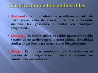  Bioetanol.- Es un alcohol que se obtiene a partir de
maíz, sorgo, caña de azúcar o remolacha. Permite
sustituir las gasolinas o naftas en cualquier
proporción.
 Biodiesel.- Es éster metílico de ácidos grasos producido
a partir de un aceite vegetal o grasa animal, de calidad
similar al gasóleo, para su uso como biocarburante.
 Biogás.- Es un gas producido por bacterias en el
proceso de biodegradación de material orgánico en
condiciones anaeróbicas.
 
