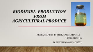 BIODIESEL PRODUCTION
FROM
AGRICULTURAL PRODUCE
PREPARED BY:- B. SHEKHAR MAHANTA
(140806AGR216)
D. SINDHU (140806AGR223)
 