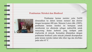Pembuatan larutan metoksi yaitu NaOH
dimasukkan ke dalam larutan metanol dan distirer
dengan kecepatan 400 rpm. Menurut Lotero dkk. (2005),
pembuatan larutan metoksi ini bertujuan untuk
membentuk ion alkoksida sebagai nukleofilik untuk
menyerang ikatan karbonil yang terdapat pada
trigliserida di minyak. Kemudian dilanjutkan dengan
pembuatan biodiesel yaitu minyak jelantah dicampurkan
pada larutan metoksi dalam labu leher tiga dan direfluks
pada suhu 65 °C
Pembuatan Metoksi dan Biodiesel
 