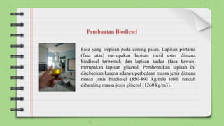 Fasa yang terpisah pada corong pisah. Lapisan pertama
(fasa atas) merupakan lapisan metil ester dimana
biodiesel terbentuk dan lapisan kedua (fasa bawah)
merupakan lapisan gliserol. Pembentukan lapisan ini
disebabkan karena adanya perbedaan massa jenis dimana
massa jenis biodiesel (850-890 kg/m3) lebih rendah
dibanding massa jenis gliserol (1260 kg/m3).
Pembuatan Biodiesel
 