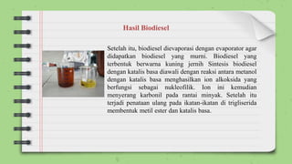 Setelah itu, biodiesel dievaporasi dengan evaporator agar
didapatkan biodiesel yang murni. Biodiesel yang
terbentuk berwarna kuning jernih Sintesis biodiesel
dengan katalis basa diawali dengan reaksi antara metanol
dengan katalis basa menghasilkan ion alkoksida yang
berfungsi sebagai nukleofilik. Ion ini kemudian
menyerang karbonil pada rantai minyak. Setelah itu
terjadi penataan ulang pada ikatan-ikatan di trigliserida
membentuk metil ester dan katalis basa.
Hasil Biodiesel
 