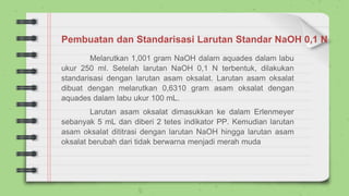 Pembuatan dan Standarisasi Larutan Standar NaOH 0,1 N
Melarutkan 1,001 gram NaOH dalam aquades dalam labu
ukur 250 ml. Setelah larutan NaOH 0,1 N terbentuk, dilakukan
standarisasi dengan larutan asam oksalat. Larutan asam oksalat
dibuat dengan melarutkan 0,6310 gram asam oksalat dengan
aquades dalam labu ukur 100 mL.
Larutan asam oksalat dimasukkan ke dalam Erlenmeyer
sebanyak 5 mL dan diberi 2 tetes indikator PP. Kemudian larutan
asam oksalat dititrasi dengan larutan NaOH hingga larutan asam
oksalat berubah dari tidak berwarna menjadi merah muda
 