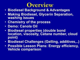 Overview
• Biodiesel Background & Advantages
• Making Biodiesel, Glycerin Separation,
washing issues
• Chemistry of the process
• Demo: Canola Oil
• Biodiesel properties (double bond
location, viscosity, Cetane number, cloud
point)
• Biodiesel Challenges (Gelling, additives,..)
• Possible Lesson Plans: Energy efficiency,
Vehicle comparison
 
