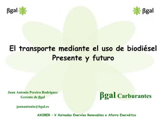 El transporte mediante el uso de biodiésel
Presente y futuro
βgal Carburantes
Juan Antonio Pereira Rodríguez
Gerente de βgal
juanantonio@bgal.es
AXOBER – V Xornadas Enerxías Renovables e Aforro Enerxético
 