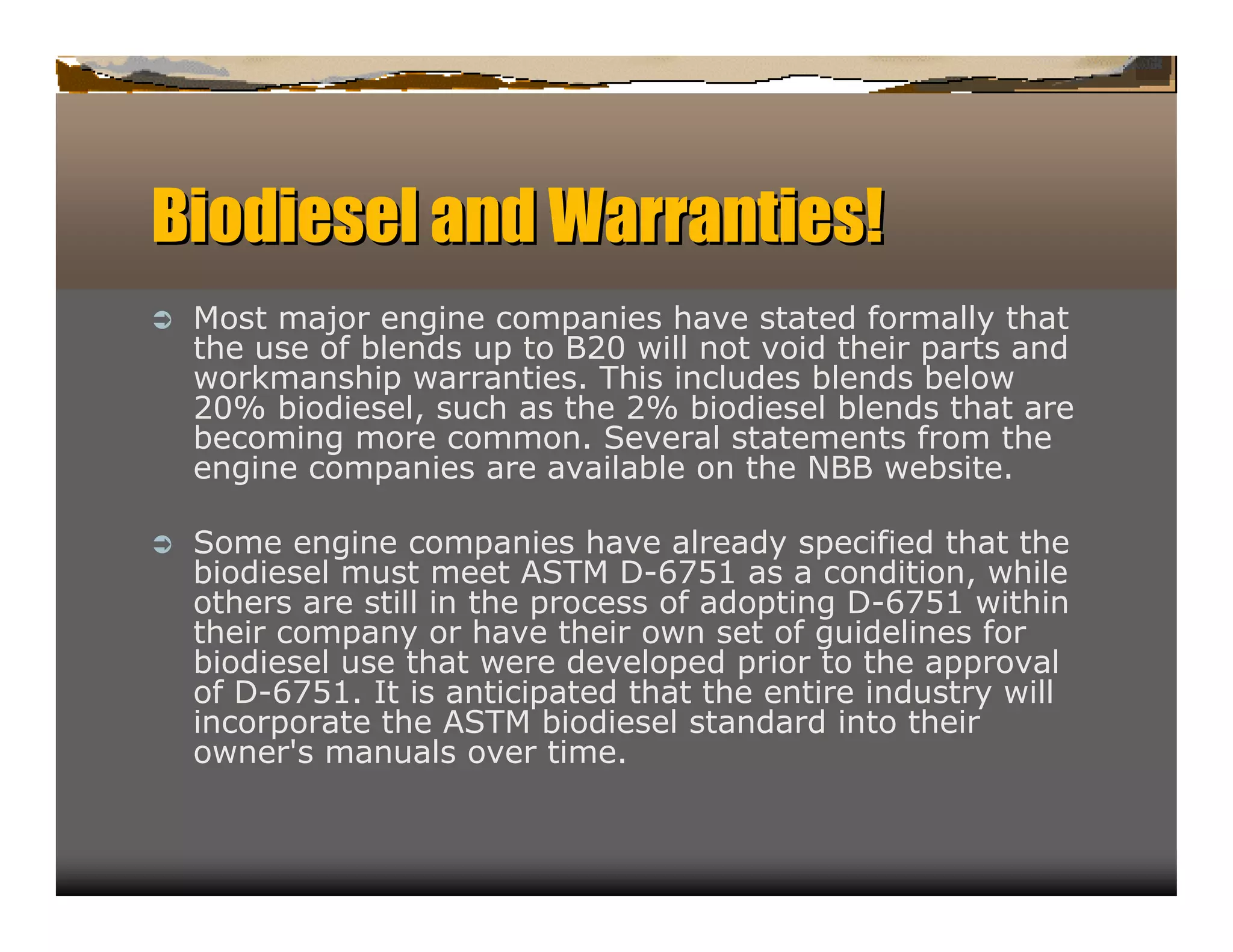 Biodiesel a d Wa r n ies!
           n    ra t
ﬂ   Most major engine companies have stated formally that
    the u of b
         se     lends u to B 0will not void their parts and
                       p    2
    work manship warranties. his inclu
                            T         des blends b elow
    2% b
     0    iodiesel, ch as the 2 b
                   su          % iodiesel b  lends that are
    becoming more common. everal statements from the
                             S
    engine companies are availab on the N Bweb
                                le         B       site.

ﬂ   S ome engine companies have already specified that the
    b iodiesel mu meet A T D 7 1as a condition,
                  st         S M -6 5                     while
    others are still in the process of adopting D 7 1within
                                                 -6 5
    their company or have their own set of gu   idelines for
    b iodiesel u that were developed prior to the approval
                se
    of D 7 1 I is anticipated that the entire indu
         -6 5 . t                                     stry will
    incorporate the A T b
                        S M iodiesel standard into their
    owner' manu over time.
            s      als
 