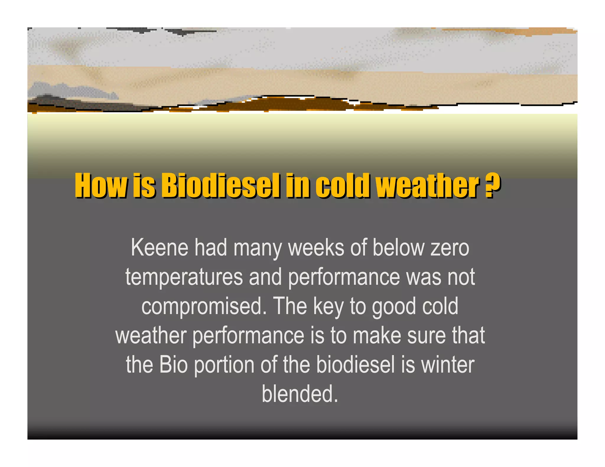 How is Biodiesel inc wea h ?
Howis               old t er
    K een e had man y week s of b elow z ero
   temp eratu res an d p erforman c e was n ot
      c omp romised. T he k ey to good c old
  weather p erforman c e is to mak e su re that
   the B io p ortion of the b iodiesel is win ter
                     b len ded.
 