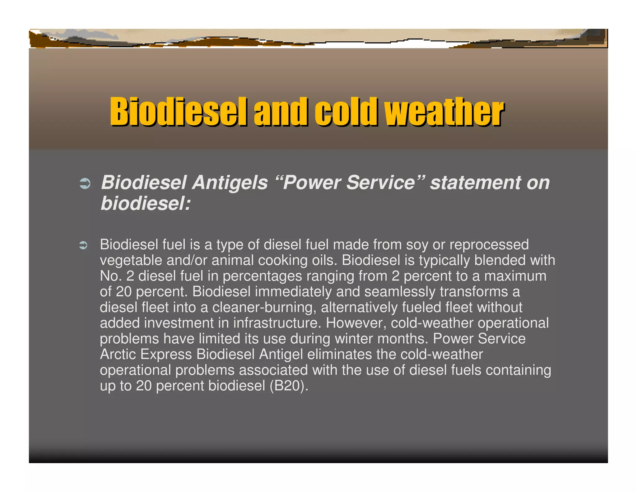 Biodiesel a d c wea h
                n old   t er
ﬂ   Biodiesel Antigels “Power Service” statement on
    biodiesel:

ﬂ   Biodiesel fuel is a type of diesel fuel made from soy or reprocessed
    vegetable and/or animal cooking oils. Biodiesel is typically blended with
    No. 2 diesel fuel in percentages ranging from 2 percent to a maximum
    of 20 percent. Biodiesel immediately and seamlessly transforms a
    diesel fleet into a cleaner-burning, alternatively fueled fleet without
    added investment in infrastructure. However, cold-weather operational
    problems have limited its use during winter months. Power Service
    Arctic Express Biodiesel Antigel eliminates the cold-weather
    operational problems associated with the use of diesel fuels containing
    up to 20 percent biodiesel (B20).
 