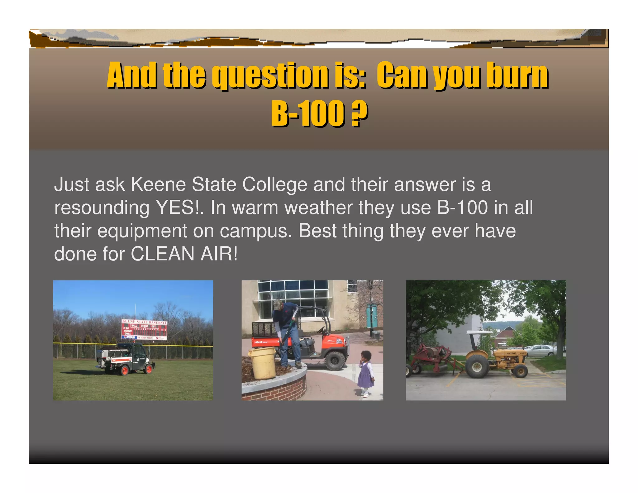 A d t e q est
      n h u ionis:Ca oub r
                        ny u n
                 B-1 0?
                    0

Just ask Keene State College and their answer is a
resounding YES!. In warm weather they use B-100 in all
their equipment on campus. Best thing they ever have
done for CLEAN AIR!
 
