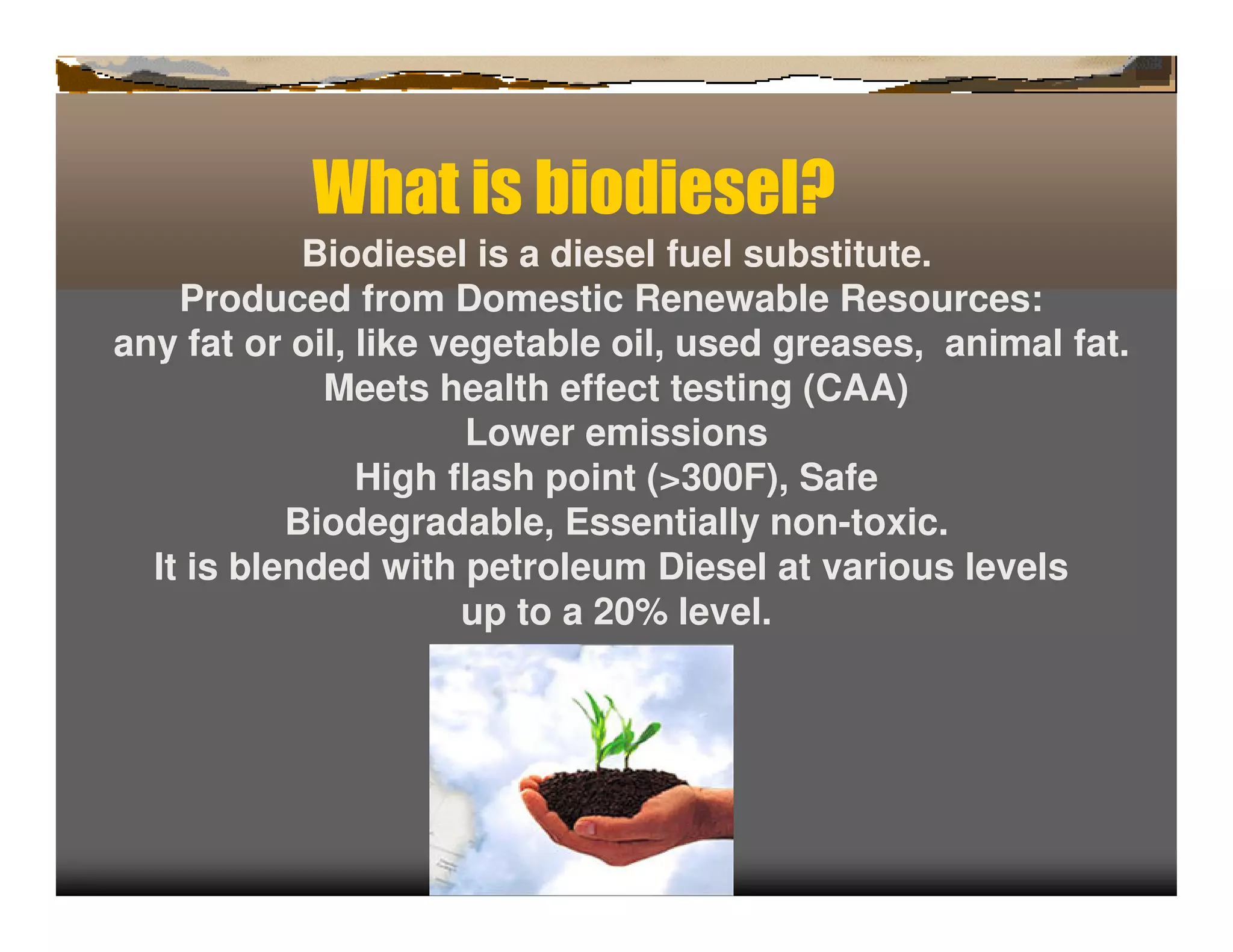 Wh t b
             a is iodiesel?
            Biodiesel is a diesel fuel substitute.
    Produced from Domestic Renewable Resources:
any fat or oil, like vegetable oil, used greases, animal fat.
             Meets health effect testing (CAA)
                       Lower emissions
                High flash point (>300F), Safe
           Biodegradable, Essentially non-toxic.
  It is blended with petroleum Diesel at various levels
                       up to a 20% level.
 