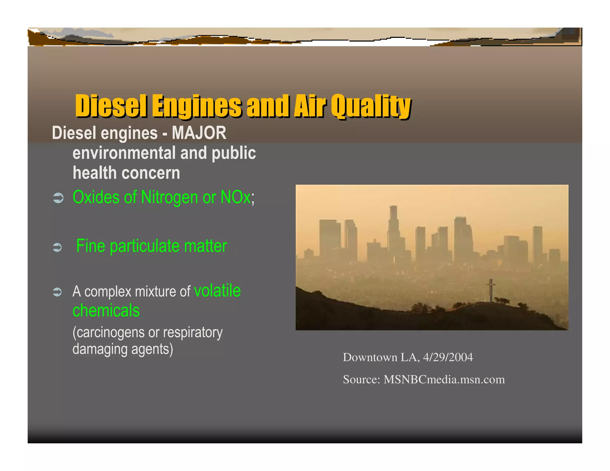 Diesel En in a d A Q a y
             g es n ir u lit
Diesel engines - M A J O R
   env iro nm enta l a nd p u b lic
   h ea lth c o nc ern
ﬂ O x ides of N itrogen or N O x ;


ﬂ   F in e p artic u late matter

ﬂ   A c omp lex mix tu re of volatile
    c hemic als
    (c arc in ogen s or resp iratory
    damagin g agen ts)                  Downtown LA, 4/29/2004
                                        Source: MSNBCmedia.msn.com
 