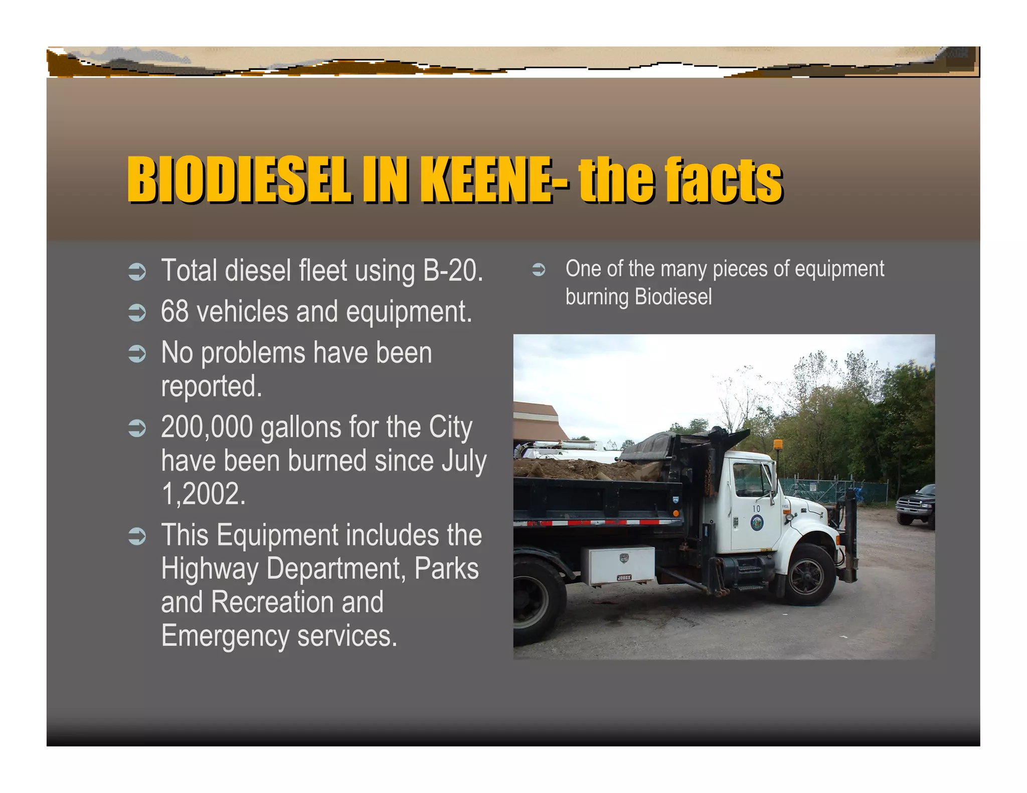BIODIESELIN KEENE- t e f c s
                   h at
ﬂ   T otal diesel fleet u sin g B -2 0 .   ﬂ   O n e of the man y p iec es of eq u ip men t
                                               b u rn in g B iodiesel
ﬂ   6 8 vehic les an d eq u ip men t.
ﬂ   N o p rob lems have b een
    rep orted.
ﬂ   2 0 0 ,0 0 0 gallon s for the C ity
    have b een b u rn ed sin c e J u ly
    1 ,2 0 0 2 .
ﬂ   T his E q u ip men t in c lu des the
    H ighway D ep artmen t, P ark s
    an d R ec reation an d
    E mergen c y servic es.
 