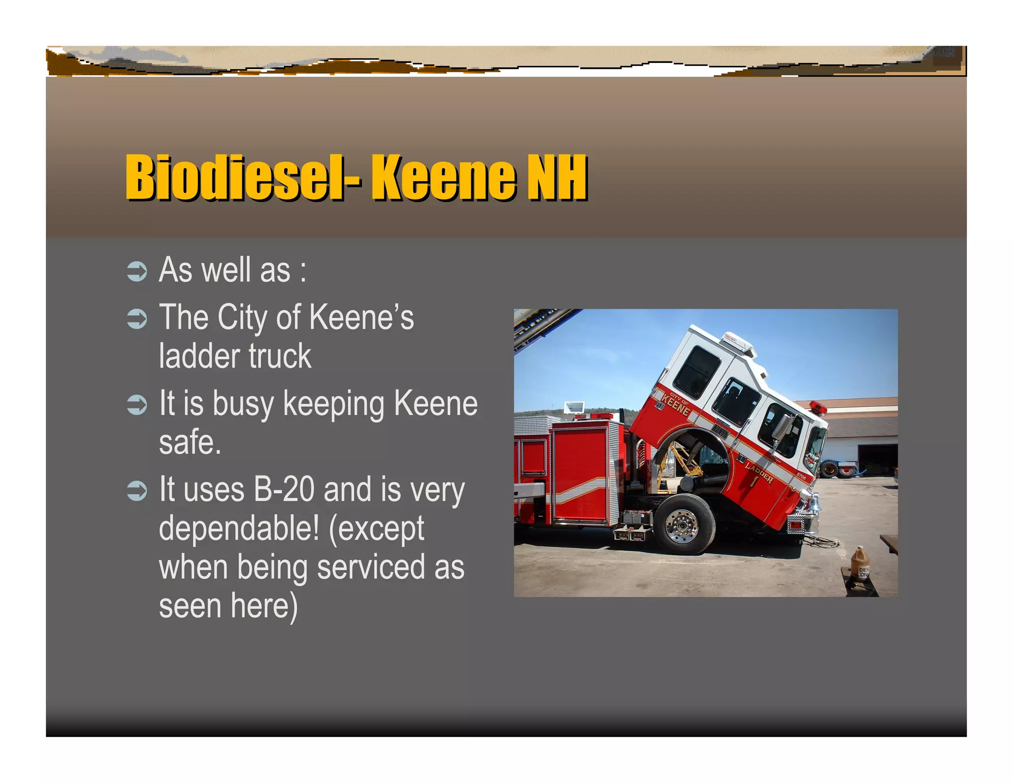 Biodiesel- Keen NH
               e
ﬂ A s well as :
ﬂ T he C ity of K een e‘s
  ladder tru c k
ﬂ It is b u sy k eep in g K een e
  safe.
ﬂ It u ses B -2 0 an d is very
  dep en dab le! (ex c ep t
  when b ein g servic ed as
  seen here)
 