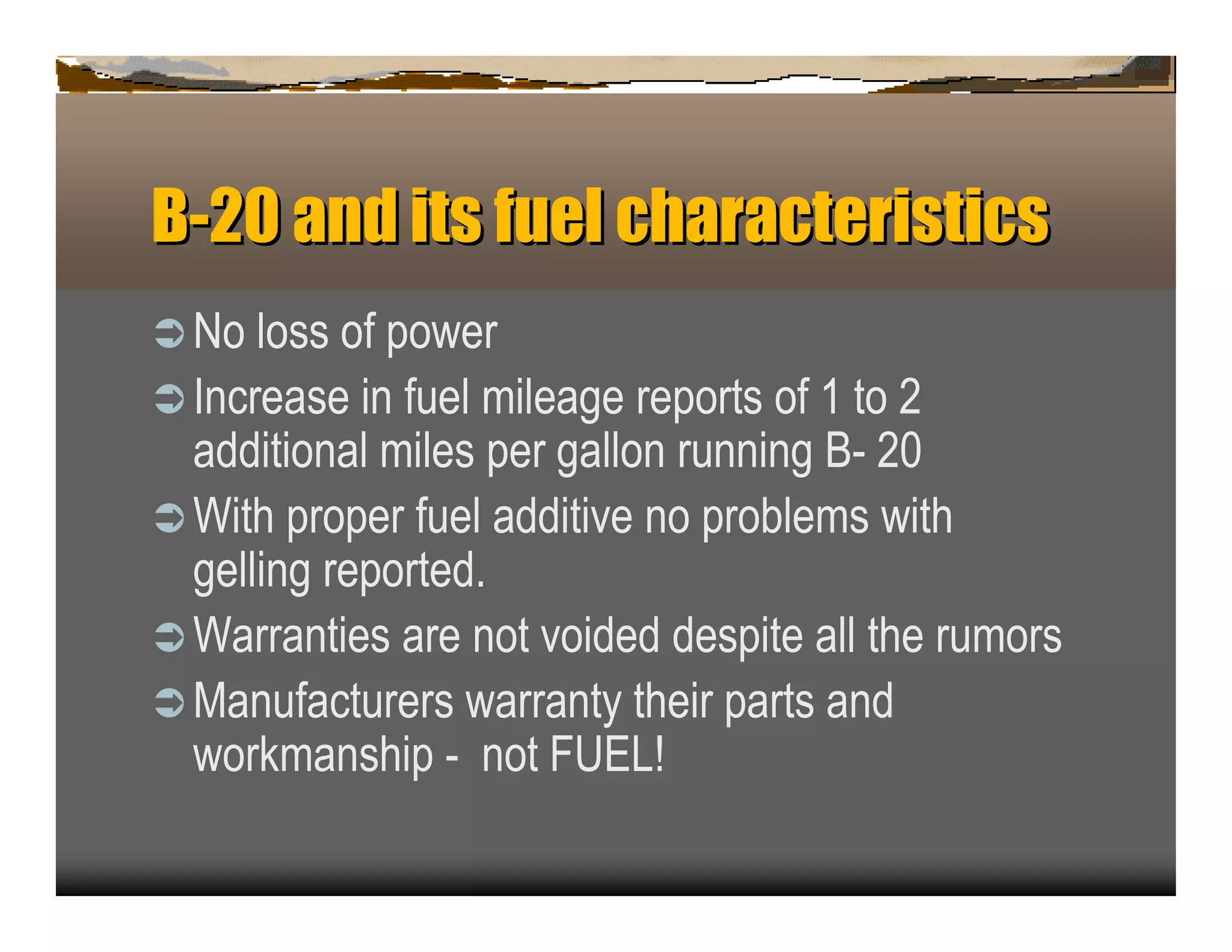 B-2 n it f el c a a t ist s
   0a d s u h r c er ic
ﬂN   o loss of p ower
ﬂ In c rease in fu el mileage rep orts of 1 to 2
  addition al miles p er gallon ru n n in g B - 2 0
ﬂ W ith p rop er fu el additive n o p rob lems with
  gellin g rep orted.
ﬂ W arran ties are n ot voided desp ite all the ru mors
ﬂ M an u fac tu rers warran ty their p arts an d
  work man ship - n ot F U E L !
 