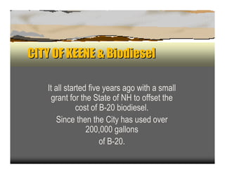 CITY OF KEENE & Biodiesel

   It all started five years ago with a small
     gran t for the S tate of N H to offset the
              c ost of B -2 0 b iodiesel.
      S in c e then the C ity has u sed over
                  2 0 0 ,0 0 0 gallon s
                        of B -2 0 .
 