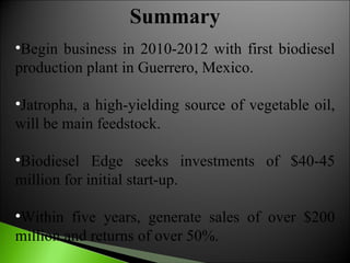 Begin business in 2010-2012 with first biodiesel production plant in Guerrero, Mexico.  Jatropha, a high-yielding source of vegetable oil, will be main feedstock.  Biodiesel Edge seeks investments of $40-45 million for initial start-up.  Within five years, generate sales of over $200 million and returns of over 50%.  Summary 