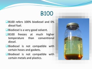 B100
B100 refers 100% biodiesel and 0%
diesel fuel.
Biodiesel is a very good solvent.
B100 freezes at much higher
temperature than conventional
diesel.
Biodiesel is not compatible with
certain hoses and gaskets.
Biodiesel is not compatible with
certain metals and plastics.
 